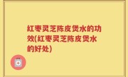 红枣灵芝陈皮煲水的功效(红枣灵芝陈皮煲水的好处)