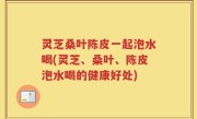 灵芝桑叶陈皮一起泡水喝(灵芝、桑叶、陈皮泡水喝的健康好处)