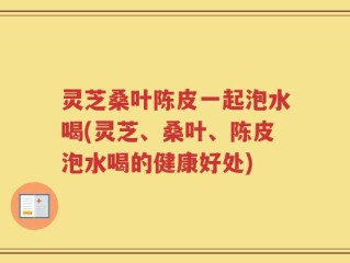 灵芝桑叶陈皮一起泡水喝(灵芝、桑叶、陈皮泡水喝的健康好处)