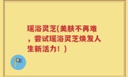 瑶浴灵芝(美肤不再难，尝试瑶浴灵芝焕发人生新活力！)