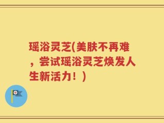 瑶浴灵芝(美肤不再难，尝试瑶浴灵芝焕发人生新活力！)