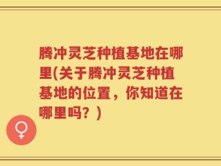 腾冲灵芝种植基地在哪里(关于腾冲灵芝种植基地的位置，你知道在哪里吗？)