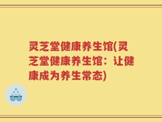 灵芝堂健康养生馆(灵芝堂健康养生馆：让健康成为养生常态)