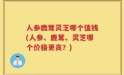 人参鹿茸灵芝哪个值钱(人参、鹿茸、灵芝哪个价格更高？)