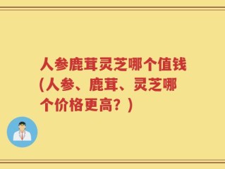 人参鹿茸灵芝哪个值钱(人参、鹿茸、灵芝哪个价格更高？)