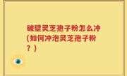 破壁灵芝孢子粉怎么冲(如何冲泡灵芝孢子粉？)