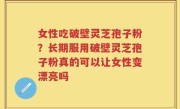 女性吃破壁灵芝孢子粉？长期服用破壁灵芝孢子粉真的可以让女性变漂亮吗