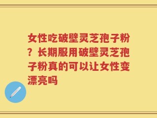 女性吃破壁灵芝孢子粉？长期服用破壁灵芝孢子粉真的可以让女性变漂亮吗