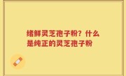 绪鲜灵芝孢子粉？什么是纯正的灵芝孢子粉
