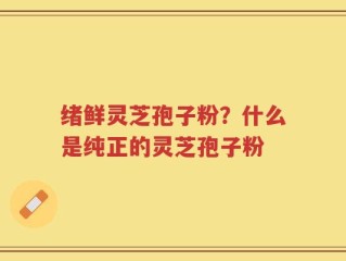 绪鲜灵芝孢子粉？什么是纯正的灵芝孢子粉