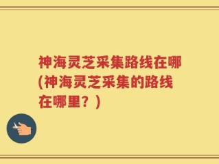 神海灵芝采集路线在哪(神海灵芝采集的路线在哪里？)