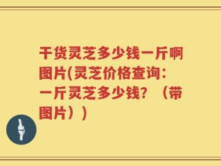 干货灵芝多少钱一斤啊图片(灵芝价格查询：一斤灵芝多少钱？（带图片）)