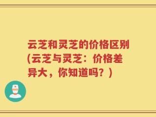 云芝和灵芝的价格区别(云芝与灵芝：价格差异大，你知道吗？)