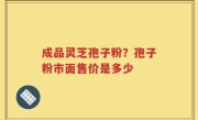 成品灵芝孢子粉？孢子粉市面售价是多少