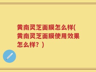 黄南灵芝面膜怎么样(黄南灵芝面膜使用效果怎么样？)