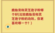 鹿胎膏和灵芝孢子粉哪个好(比较鹿胎膏和灵芝孢子粉的功效，你更喜欢哪一个？)