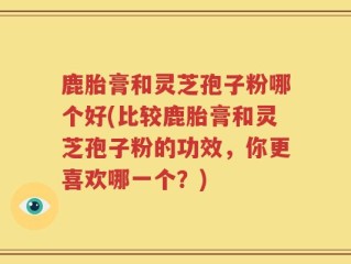 鹿胎膏和灵芝孢子粉哪个好(比较鹿胎膏和灵芝孢子粉的功效，你更喜欢哪一个？)