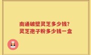 南通破壁灵芝多少钱？灵芝孢子粉多少钱一盒