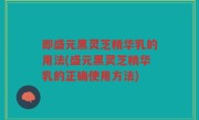 即盛元黑灵芝精华乳的用法(盛元黑灵芝精华乳的正确使用方法)