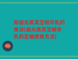 即盛元黑灵芝精华乳的用法(盛元黑灵芝精华乳的正确使用方法)