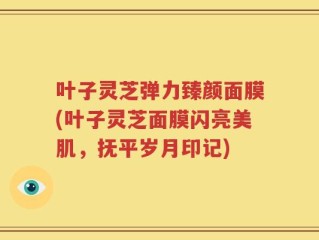 叶子灵芝弹力臻颜面膜(叶子灵芝面膜闪亮美肌，抚平岁月印记)