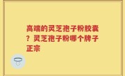 高端的灵芝孢子粉胶囊？灵芝孢子粉哪个牌子正宗