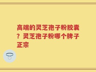 高端的灵芝孢子粉胶囊？灵芝孢子粉哪个牌子正宗