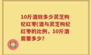 10斤酒放多少灵芝枸杞红枣(酒与灵芝枸杞红枣的比例，10斤酒需要多少？