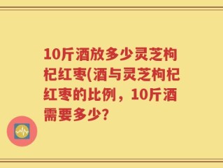 10斤酒放多少灵芝枸杞红枣(酒与灵芝枸杞红枣的比例，10斤酒需要多少？
