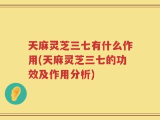 天麻灵芝三七有什么作用(天麻灵芝三七的功效及作用分析)