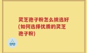 灵芝孢子粉怎么挑选好(如何选择优质的灵芝孢子粉)
