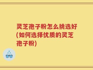 灵芝孢子粉怎么挑选好(如何选择优质的灵芝孢子粉)