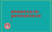 夏季能喝灵芝孢子粉(夏季可饮用灵芝孢子粉)