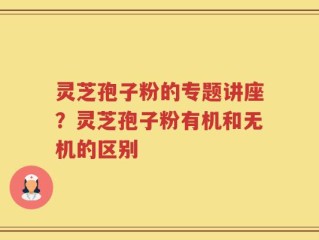 灵芝孢子粉的专题讲座？灵芝孢子粉有机和无机的区别