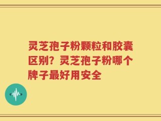 灵芝孢子粉颗粒和胶囊区别？灵芝孢子粉哪个牌子最好用安全