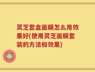 灵芝套盒面膜怎么用效果好(使用灵芝面膜套装的方法和效果)