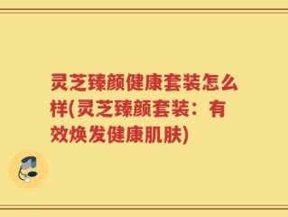 灵芝臻颜健康套装怎么样(灵芝臻颜套装：有效焕发健康肌肤)