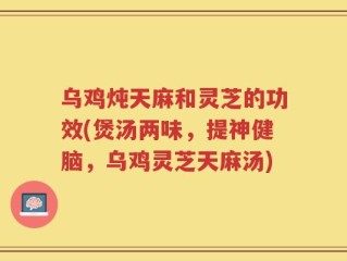 乌鸡炖天麻和灵芝的功效(煲汤两味，提神健脑，乌鸡灵芝天麻汤)