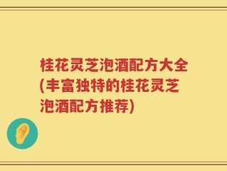桂花灵芝泡酒配方大全(丰富独特的桂花灵芝泡酒配方推荐)