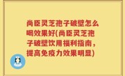 尚臣灵芝孢子破壁怎么喝效果好(尚臣灵芝孢子破壁饮用福利指南，提高免疫力效果明显)