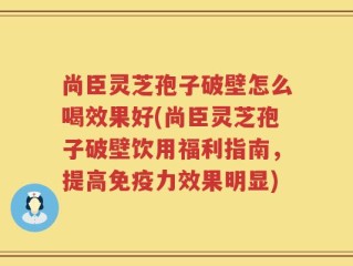 尚臣灵芝孢子破壁怎么喝效果好(尚臣灵芝孢子破壁饮用福利指南，提高免疫力效果明显)