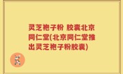 灵芝袍子粉 胶囊北京同仁堂(北京同仁堂推出灵芝袍子粉胶囊)