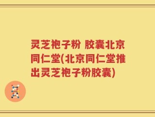 灵芝袍子粉 胶囊北京同仁堂(北京同仁堂推出灵芝袍子粉胶囊)