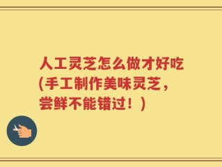 人工灵芝怎么做才好吃(手工制作美味灵芝，尝鲜不能错过！)