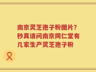 南京灵芝孢子粉图片？秒真请问南京同仁堂有几家生产灵芝孢子粉