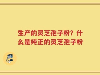 生产的灵芝孢子粉？什么是纯正的灵芝孢子粉