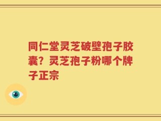 同仁堂灵芝破壁孢子胶囊？灵芝孢子粉哪个牌子正宗