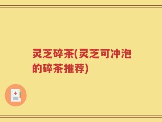 灵芝碎茶(灵芝可冲泡的碎茶推荐)