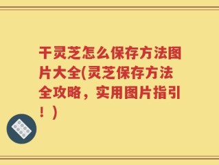 干灵芝怎么保存方法图片大全(灵芝保存方法全攻略，实用图片指引！)