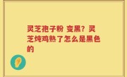 灵芝孢子粉 变黑？灵芝炖鸡熟了怎么是黑色的